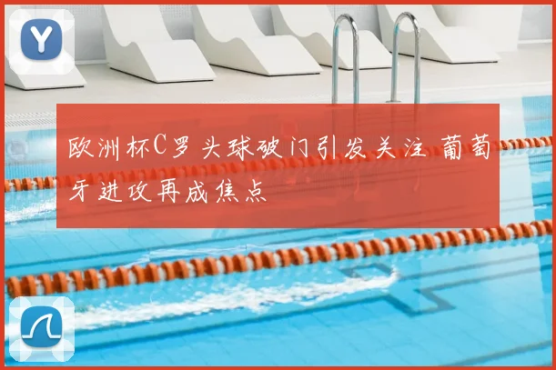 欧洲杯C罗头球破门引发关注 葡萄牙进攻再成焦点