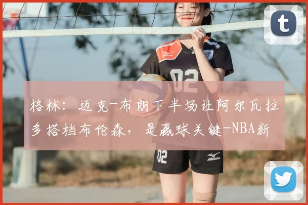 格林：迈克-布朗下半场让阿尔瓦拉多搭档布伦森，是赢球关键-NBA新闻