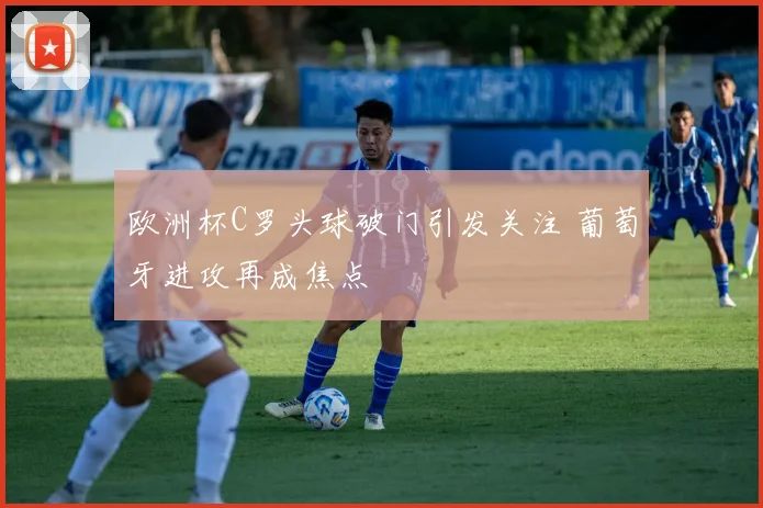 欧洲杯C罗头球破门引发关注 葡萄牙进攻再成焦点