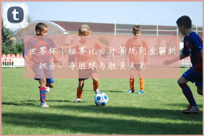 世界杯小组赛比分计算规则全解析：积分、净胜球与胜负关系