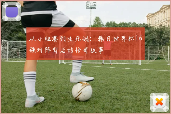 从小组赛到生死战：韩日世界杯16强对阵背后的传奇故事