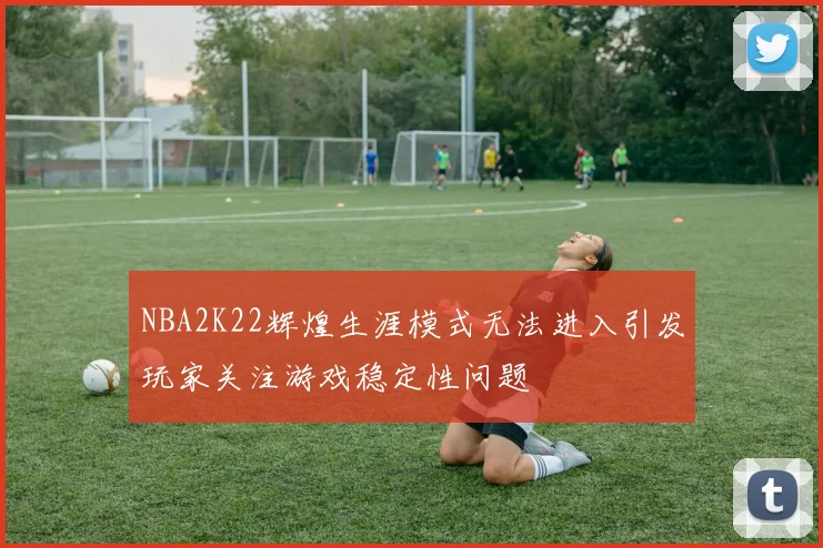 NBA2K22辉煌生涯模式无法进入引发玩家关注游戏稳定性问题
