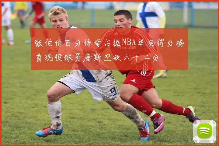 张伯伦百分传奇占据NBA单场得分榜首现役球员唐斯空砍六十二分