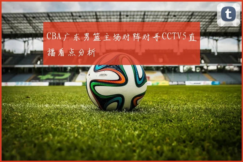 CBA广东男篮主场对阵对手CCTV5直播看点分析