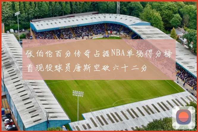 张伯伦百分传奇占据NBA单场得分榜首现役球员唐斯空砍六十二分
