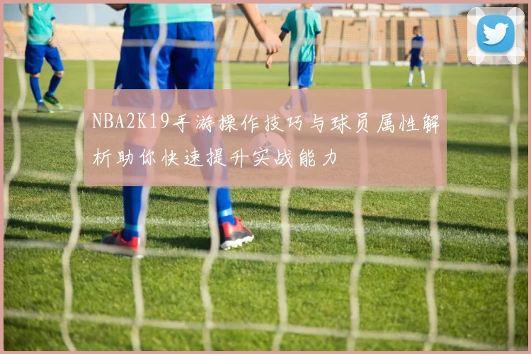 NBA2K19手游操作技巧与球员属性解析助你快速提升实战能力