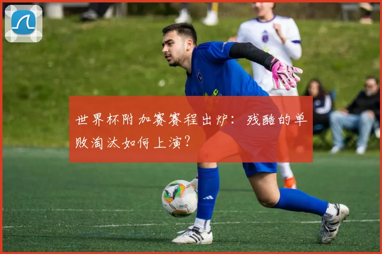 世界杯附加赛赛程出炉:残酷的单败淘汰如何上演?