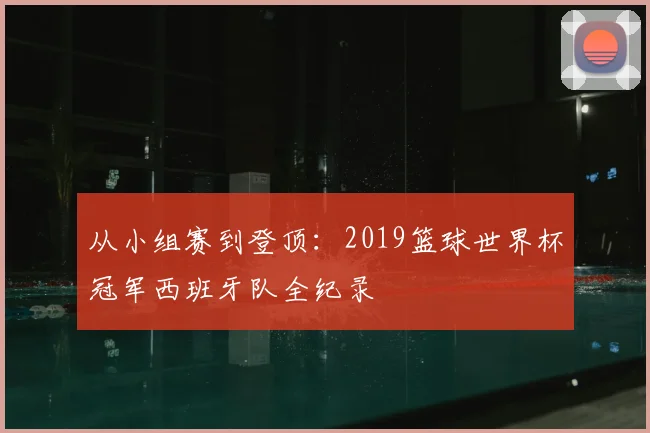 从小组赛到登顶：2019篮球世界杯冠军西班牙队全纪录