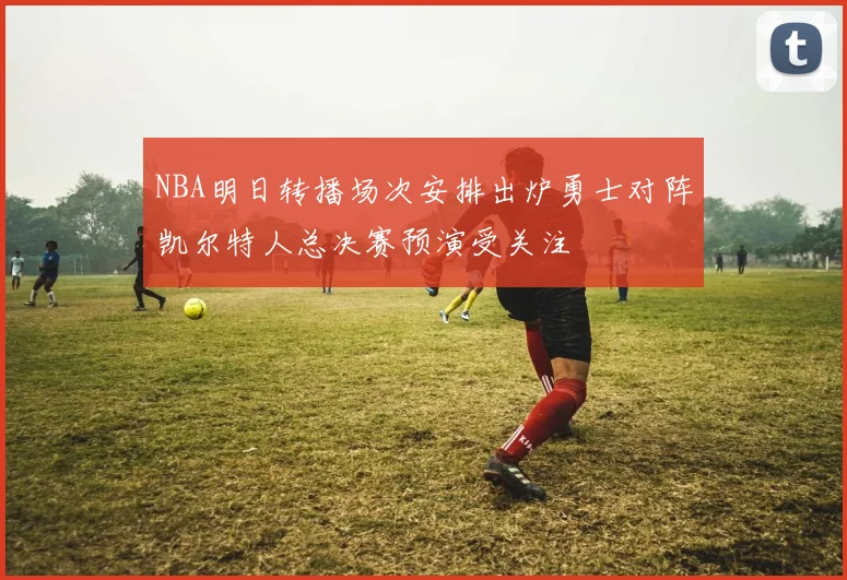 NBA明日转播场次安排出炉勇士对阵凯尔特人总决赛预演受关注