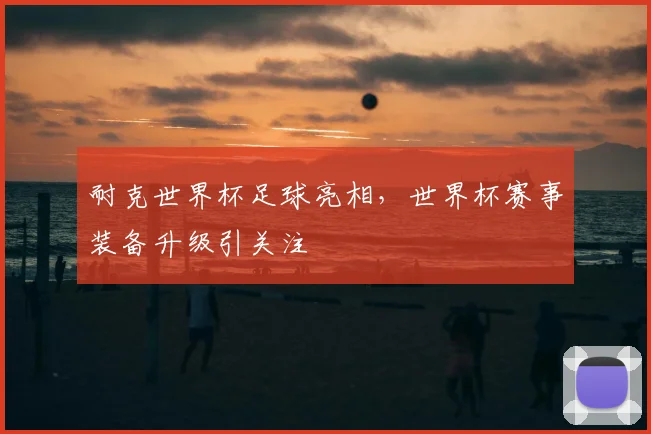 耐克世界杯足球亮相，世界杯赛事装备升级引关注