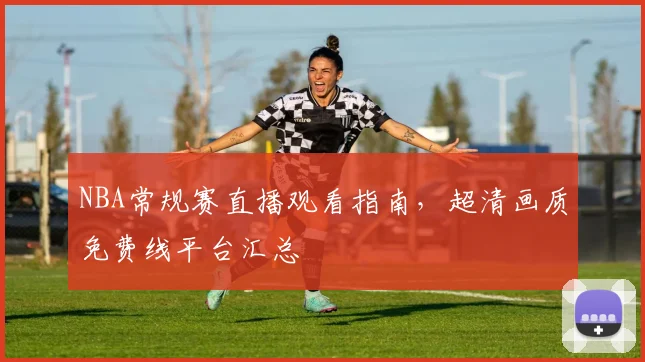 NBA常规赛直播观看指南，超清画质免费线平台汇总
