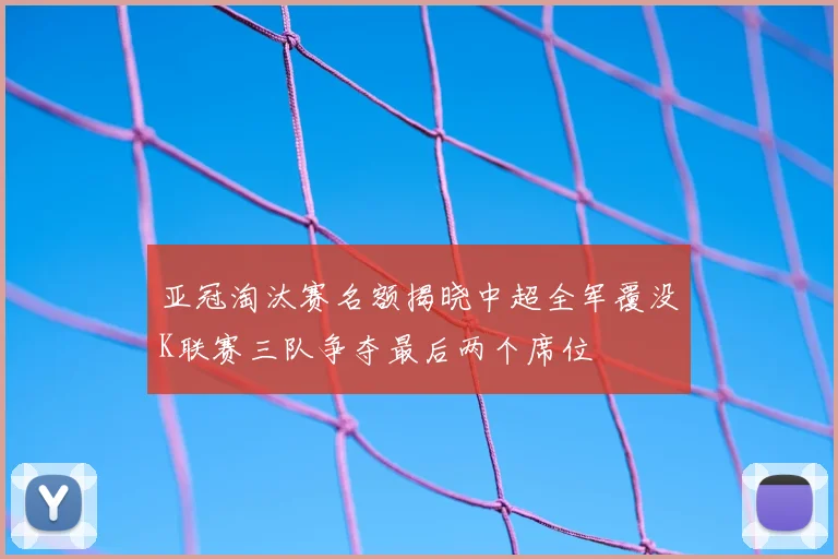 亚冠淘汰赛名额揭晓中超全军覆没K联赛三队争夺最后两个席位