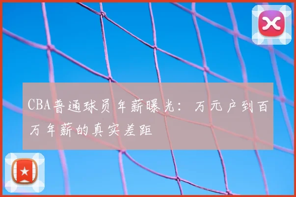 CBA普通球员年薪曝光：万元户到百万年薪的真实差距
