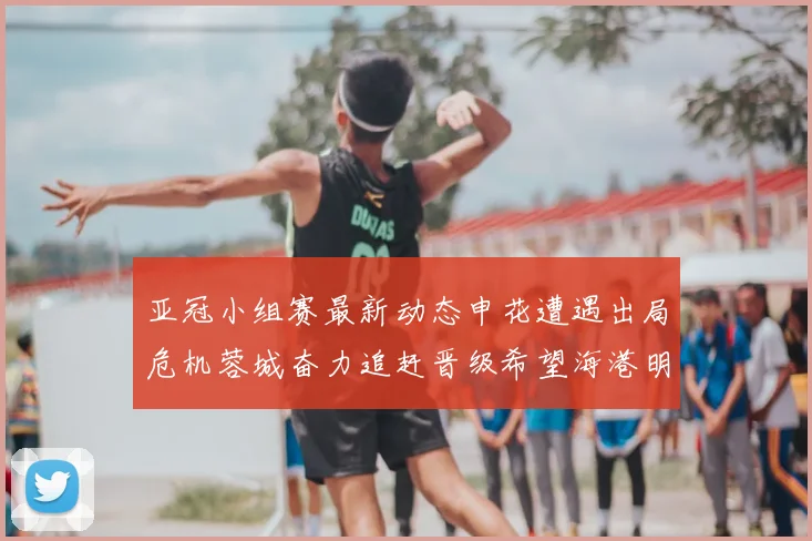 亚冠小组赛最新动态申花遭遇出局危机蓉城奋力追赶晋级希望海港明日迎战挑战