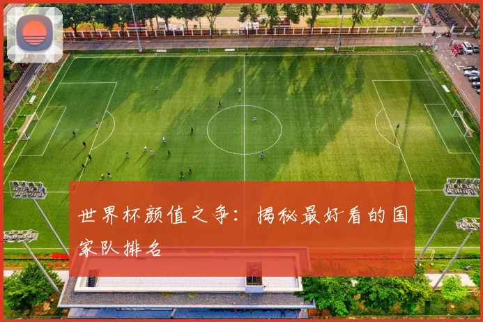 世界杯颜值之争：揭秘最好看的国家队排名