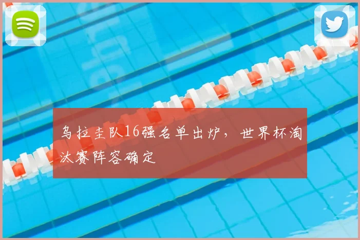 乌拉圭队16强名单出炉，世界杯淘汰赛阵容确定