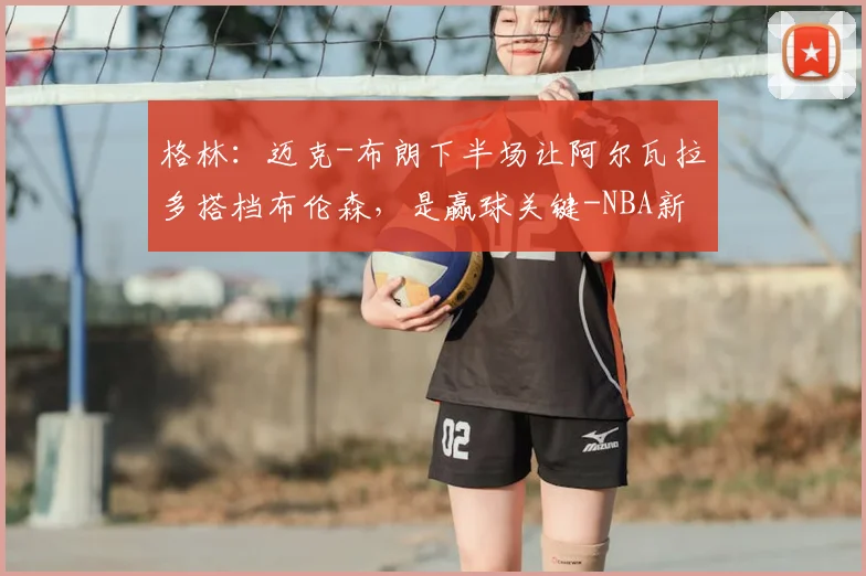 格林：迈克-布朗下半场让阿尔瓦拉多搭档布伦森，是赢球关键-NBA新闻