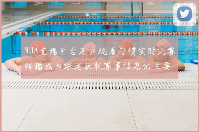 NBA直播平台用户观看习惯实时比赛转播成为球迷获取赛事信息的主要渠道
