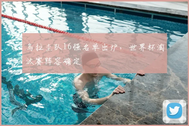 乌拉圭队16强名单出炉，世界杯淘汰赛阵容确定