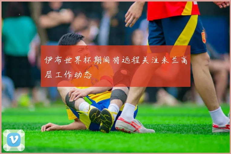 伊布世界杯期间将远程关注米兰高层工作动态