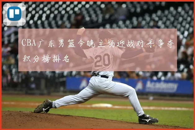 CBA广东男篮今晚主场迎战对手争夺积分榜排名