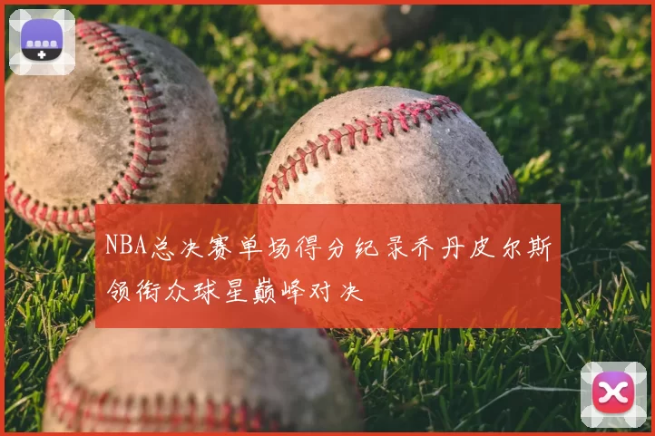 NBA总决赛单场得分纪录乔丹皮尔斯领衔众球星巅峰对决